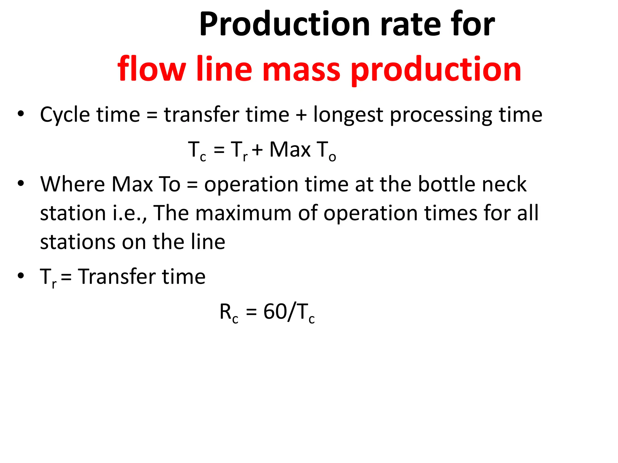 Production rate for
flow line mass production
• Cycle time = transfer time + longest processing time
Tc = Tr + Max To
• Where Max To = operation time at the bottle neck
station i.e., The maximum of operation times for all
stations on the line
• Tr = Transfer time
Rc = 60/Tc
 