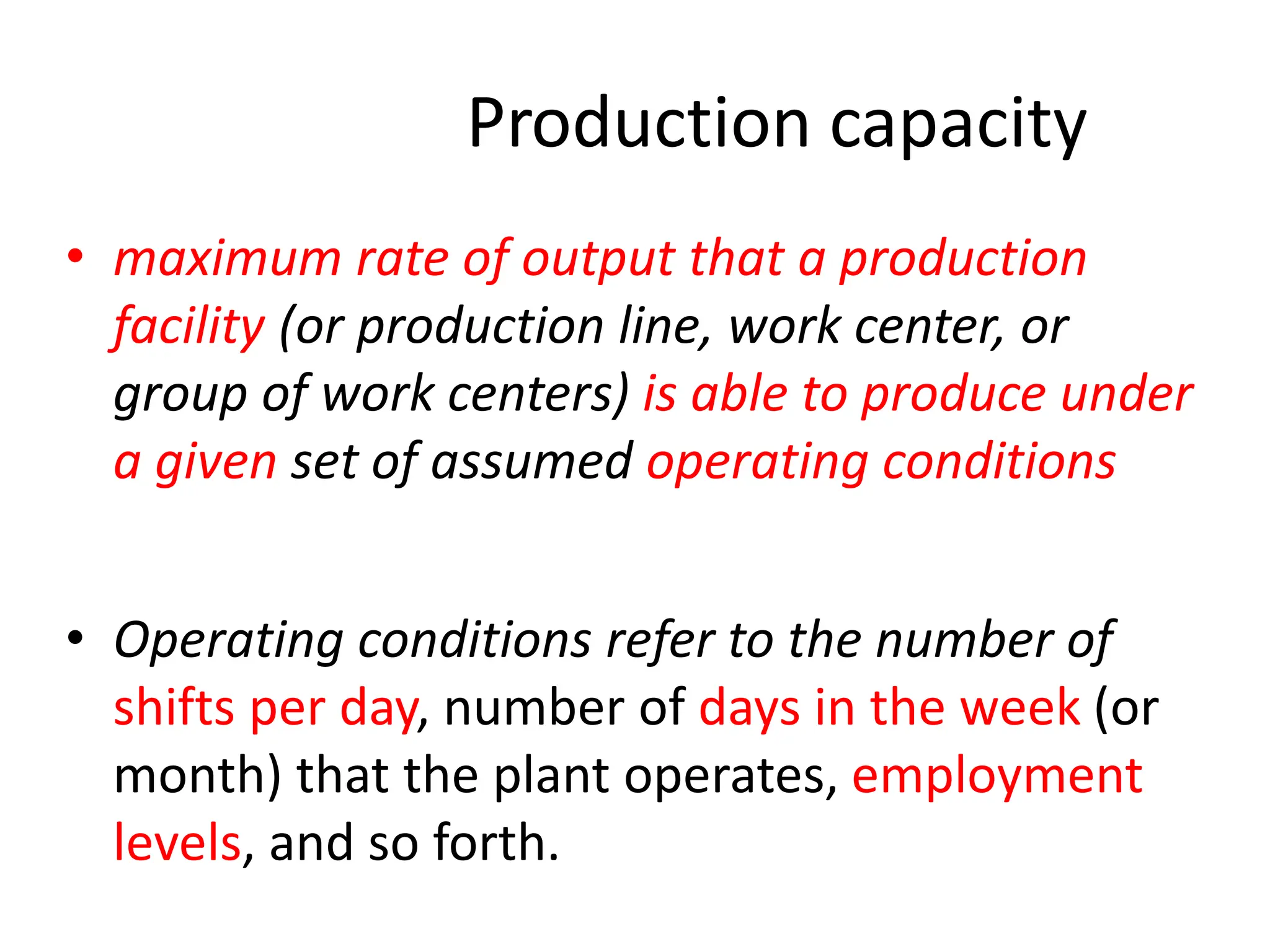 Production capacity
• maximum rate of output that a production
facility (or production line, work center, or
group of work centers) is able to produce under
a given set of assumed operating conditions
• Operating conditions refer to the number of
shifts per day, number of days in the week (or
month) that the plant operates, employment
levels, and so forth.
 
