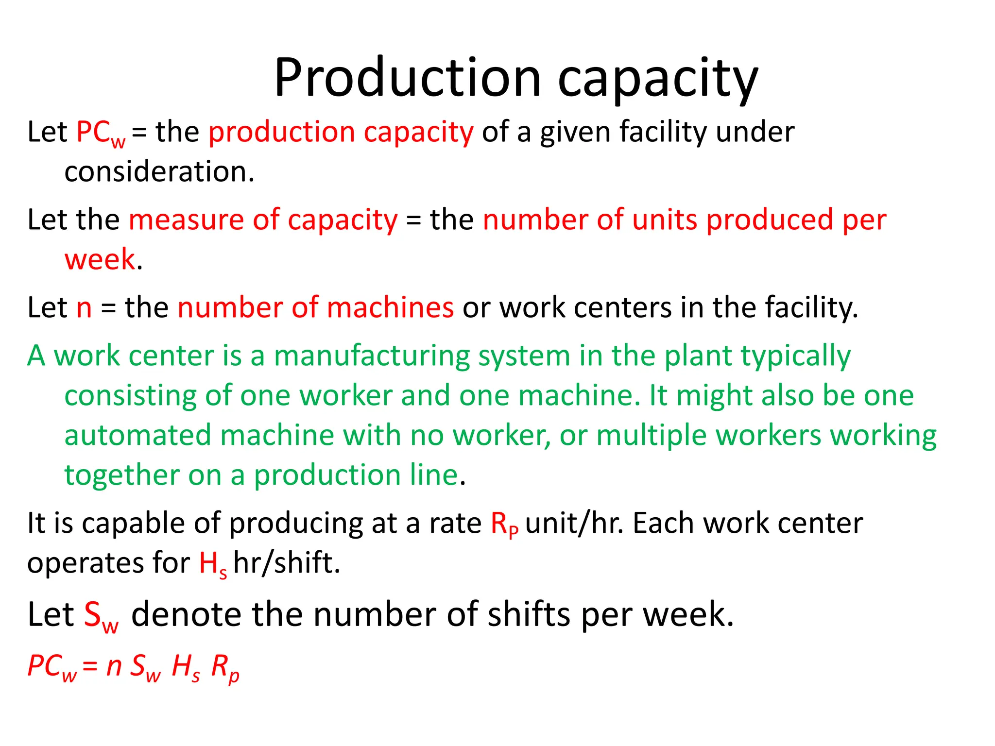 Production capacity
Let PCw = the production capacity of a given facility under
consideration.
Let the measure of capacity = the number of units produced per
week.
Let n = the number of machines or work centers in the facility.
A work center is a manufacturing system in the plant typically
consisting of one worker and one machine. It might also be one
automated machine with no worker, or multiple workers working
together on a production line.
It is capable of producing at a rate RP unit/hr. Each work center
operates for Hs hr/shift.
Let Sw denote the number of shifts per week.
PCw = n Sw Hs Rp
 