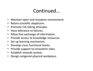Continued͙
‡   Maintain open and receptive environment.
‡   Retain scientific skepticism.
‡   Promote risk taking attitudes.
‡   Have tolerance to failures.
‡   Allow free exchange of information.
‡   Provide access to knowledge resources.
‡   Set up learning mechanism.
‡   Develop cross functional teams.
‡   Provide support to innovation roles.
‡   Establish rewards system.
‡   Design congenial physical workplace.
 