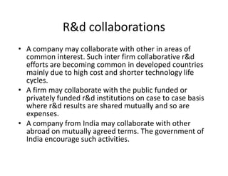 R&d collaborations
‡ A company may collaborate with other in areas of
  common interest. Such inter firm collaborative r&d
  efforts are becoming common in developed countries
  mainly due to high cost and shorter technology life
  cycles.
‡ A firm may collaborate with the public funded or
  privately funded r&d institutions on case to case basis
  where r&d results are shared mutually and so are
  expenses.
‡ A company from India may collaborate with other
  abroad on mutually agreed terms. The government of
  India encourage such activities.
 