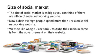 Size of social market
• The size of social market is as big as you can think of there
are zillion of social networking website.
• Now a days average people spend more than 1hr a on social
networking website.
• Website like Google ,Facebook , Youtube their main in come
is from the advertisement on their website.
 