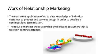 Work of Relationship Marketing
• The consistent application of up to data knowledge of individual
costumer to product and services design in order to develop a
continues long term relation.
• The focus enhancing the relationship with existing costumers that is
to retain existing costumer.
 
