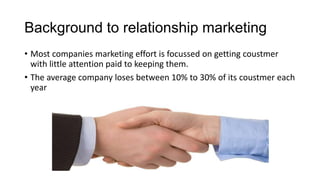 Background to relationship marketing
• Most companies marketing effort is focussed on getting coustmer
with little attention paid to keeping them.
• The average company loses between 10% to 30% of its coustmer each
year
 