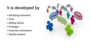 It is developed by
• Satisfying costumers
• Trust
• Adding Values
• Privileges
• Costumer orientation
• Quality product
 