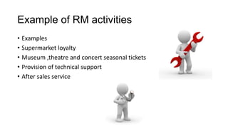 Example of RM activities
• Examples
• Supermarket loyalty
• Museum ,theatre and concert seasonal tickets
• Provision of technical support
• After sales service
 