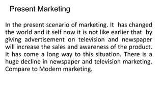 Present Marketing
In the present scenario of marketing. It has changed
the world and it self now it is not like earlier that by
giving advertisement on television and newspaper
will increase the sales and awareness of the product.
It has come a long way to this situation. There is a
huge decline in newspaper and television marketing.
Compare to Modern marketing.
 