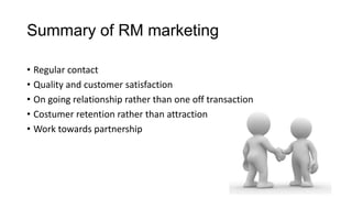 Summary of RM marketing
• Regular contact
• Quality and customer satisfaction
• On going relationship rather than one off transaction
• Costumer retention rather than attraction
• Work towards partnership
 