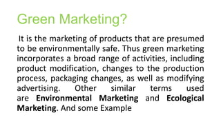 Green Marketing?
It is the marketing of products that are presumed
to be environmentally safe. Thus green marketing
incorporates a broad range of activities, including
product modification, changes to the production
process, packaging changes, as well as modifying
advertising. Other similar terms used
are Environmental Marketing and Ecological
Marketing. And some Example
 