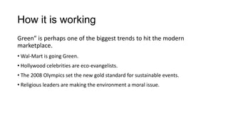 How it is working
Green” is perhaps one of the biggest trends to hit the modern
marketplace.
• Wal-Mart is going Green.
• Hollywood celebrities are eco-evangelists.
• The 2008 Olympics set the new gold standard for sustainable events.
• Religious leaders are making the environment a moral issue.
 