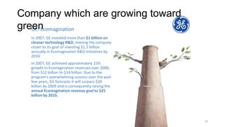 ©Future Think LLC | New York, NY | All
Rights Reserved
30
GE: Ecomagination
In 2007, GE invested more than $1 billion on
cleaner technology R&D, moving the company
closer to its goal of investing $1.5 billion
annually in Ecomagination R&D initiatives by
2010.
In 2007, GE achieved approximately 15%
growth in Ecomagination revenues over 2006,
from $12 billion to $14 billion. Due to the
program’s overwhelming success over the past
few years, GE forecasts it will surpass $20
billion by 2009 and is consequently raising the
annual Ecomagination revenue goal to $25
billion by 2010.
Company which are growing toward
green
 