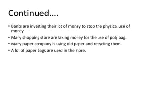 • Banks are investing their lot of money to stop the physical use of
money.
• Many shopping store are taking money for the use of poly bag.
• Many paper company is using old paper and recycling them.
• A lot of paper bags are used in the store.
Continued….
 