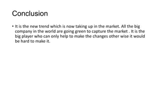 Conclusion
• It is the new trend which is now taking up in the market. All the big
company in the world are going green to capture the market . It is the
big player who can only help to make the changes other wise it would
be hard to make it.
 