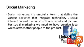 Social Marketing
•Social marketing is a umbrella term that define the
various activates that integrate technology , social
interaction and the construction of word and picture.
For social marketing we need to have creative idea
which attract other people to the product.
 