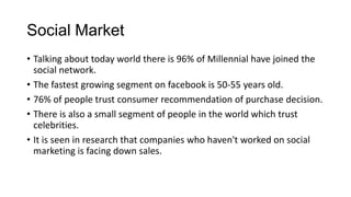 Social Market
• Talking about today world there is 96% of Millennial have joined the
social network.
• The fastest growing segment on facebook is 50-55 years old.
• 76% of people trust consumer recommendation of purchase decision.
• There is also a small segment of people in the world which trust
celebrities.
• It is seen in research that companies who haven't worked on social
marketing is facing down sales.
 