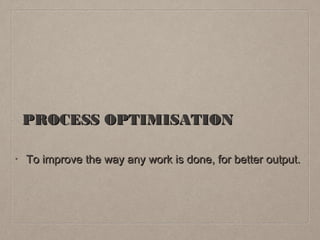 PROCESS OPTIMISATION
•
To improve the way any work is done, for better output.