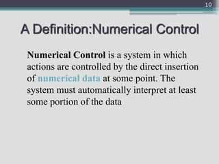 A Definition:Numerical Control
Numerical Control is a system in which
actions are controlled by the direct insertion
of numerical data at some point. The
system must automatically interpret at least
some portion of the data
10
 