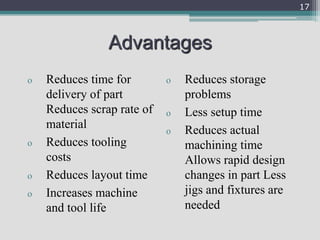 Advantages
o Reduces time for
delivery of part
Reduces scrap rate of
material
o Reduces tooling
costs
o Reduces layout time
o Increases machine
and tool life
o Reduces storage
problems
o Less setup time
o Reduces actual
machining time
Allows rapid design
changes in part Less
jigs and fixtures are
needed
17
 