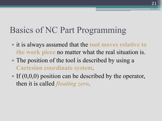 Basics of NC Part Programming
• it is always assumed that the tool moves relative to
the work piece no matter what the real situation is.
• The position of the tool is described by using a
Cartesian coordinate system.
• If (0,0,0) position can be described by the operator,
then it is called floating zero.
21
 