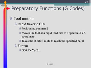 Preparatory Functions (G Codes)
G-codes
ß Tool motion
ß Rapid traverse G00
ß Positioning command
ß Moves the tool at a rapid feed rate to a specific XYZ
coordinate
ß Takes the shortest route to reach the specified point
ß Format
ß G00 Xx Yy Zz
22
 
