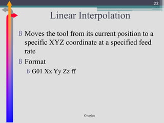 G-codes
Linear Interpolation
ß Moves the tool from its current position to a
specific XYZ coordinate at a specified feed
rate
ß Format
ß G01 Xx Yy Zz ff
23
 