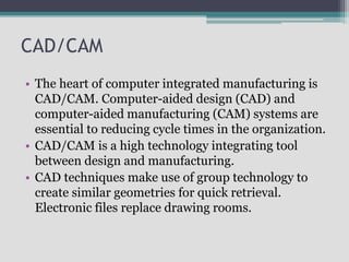 • The heart of computer integrated manufacturing is
CAD/CAM. Computer-aided design (CAD) and
computer-aided manufacturing (CAM) systems are
essential to reducing cycle times in the organization.
• CAD/CAM is a high technology integrating tool
between design and manufacturing.
• CAD techniques make use of group technology to
create similar geometries for quick retrieval.
Electronic files replace drawing rooms.
CAD/CAM
 