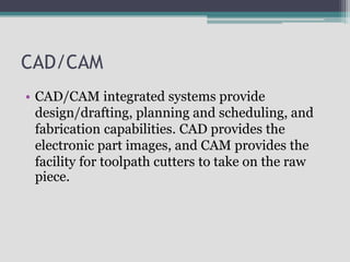 • CAD/CAM integrated systems provide
design/drafting, planning and scheduling, and
fabrication capabilities. CAD provides the
electronic part images, and CAM provides the
facility for toolpath cutters to take on the raw
piece.
CAD/CAM
 