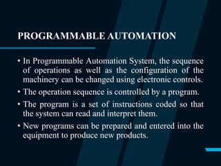 PROGRAMMABLE AUTOMATION
• In Programmable Automation System, the sequence
of operations as well as the configuration of the
machinery can be changed using electronic controls.
• The operation sequence is controlled by a program.
• The program is a set of instructions coded so that
the system can read and interpret them.
• New programs can be prepared and entered into the
equipment to produce new products.
 
