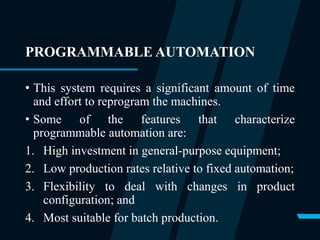 PROGRAMMABLE AUTOMATION
• This system requires a significant amount of time
and effort to reprogram the machines.
• Some of the features that characterize
programmable automation are:
1. High investment in general-purpose equipment;
2. Low production rates relative to fixed automation;
3. Flexibility to deal with changes in product
configuration; and
4. Most suitable for batch production.
 