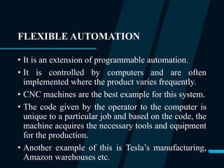 FLEXIBLE AUTOMATION
• It is an extension of programmable automation.
• It is controlled by computers and are often
implemented where the product varies frequently.
• CNC machines are the best example for this system.
• The code given by the operator to the computer is
unique to a particular job and based on the code, the
machine acquires the necessary tools and equipment
for the production.
• Another example of this is Tesla’s manufacturing,
Amazon warehouses etc.
 
