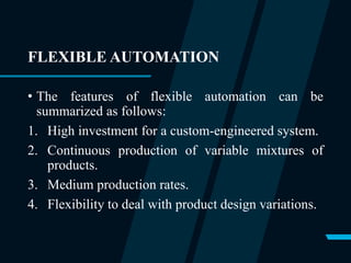 FLEXIBLE AUTOMATION
• The features of flexible automation can be
summarized as follows:
1. High investment for a custom-engineered system.
2. Continuous production of variable mixtures of
products.
3. Medium production rates.
4. Flexibility to deal with product design variations.
 
