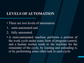 LEVELS OF AUTOMATION
• There are two levels of automation:
1. semi-automated and
2. fully automated.
• A semi-automated machine performs a portion of
the work cycle under some form of program control,
and a human worker tends to the machine for the
remainder of the cycle, by loading and unloading it,
or by performing some other task in each cycle.
 