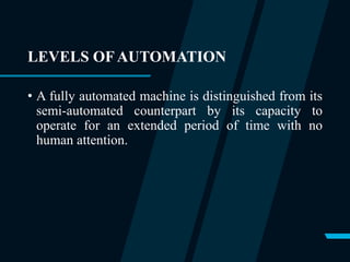 LEVELS OF AUTOMATION
• A fully automated machine is distinguished from its
semi-automated counterpart by its capacity to
operate for an extended period of time with no
human attention.
 