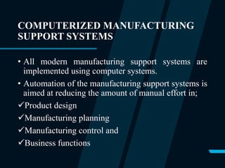 COMPUTERIZED MANUFACTURING
SUPPORT SYSTEMS
• All modern manufacturing support systems are
implemented using computer systems.
• Automation of the manufacturing support systems is
aimed at reducing the amount of manual effort in;
Product design
Manufacturing planning
Manufacturing control and
Business functions
 