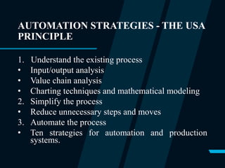 AUTOMATION STRATEGIES - THE USA
PRINCIPLE
1. Understand the existing process
• Input/output analysis
• Value chain analysis
• Charting techniques and mathematical modeling
2. Simplify the process
• Reduce unnecessary steps and moves
3. Automate the process
• Ten strategies for automation and production
systems.
 
