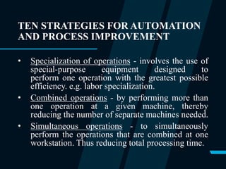 TEN STRATEGIES FOR AUTOMATION
AND PROCESS IMPROVEMENT
• Specialization of operations - involves the use of
special-purpose equipment designed to
perform one operation with the greatest possible
efficiency. e.g. labor specialization.
• Combined operations - by performing more than
one operation at a given machine, thereby
reducing the number of separate machines needed.
• Simultaneous operations - to simultaneously
perform the operations that are combined at one
workstation. Thus reducing total processing time.
 