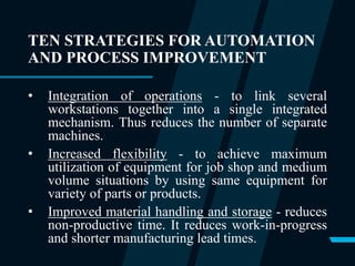 TEN STRATEGIES FOR AUTOMATION
AND PROCESS IMPROVEMENT
• Integration of operations - to link several
workstations together into a single integrated
mechanism. Thus reduces the number of separate
machines.
• Increased flexibility - to achieve maximum
utilization of equipment for job shop and medium
volume situations by using same equipment for
variety of parts or products.
• Improved material handling and storage - reduces
non-productive time. It reduces work-in-progress
and shorter manufacturing lead times.
 