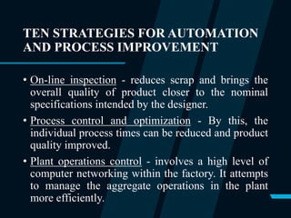 TEN STRATEGIES FOR AUTOMATION
AND PROCESS IMPROVEMENT
• On-line inspection - reduces scrap and brings the
overall quality of product closer to the nominal
specifications intended by the designer.
• Process control and optimization - By this, the
individual process times can be reduced and product
quality improved.
• Plant operations control - involves a high level of
computer networking within the factory. It attempts
to manage the aggregate operations in the plant
more efficiently.
 