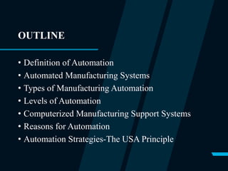 OUTLINE
• Definition of Automation
• Automated Manufacturing Systems
• Types of Manufacturing Automation
• Levels of Automation
• Computerized Manufacturing Support Systems
• Reasons for Automation
• Automation Strategies-The USA Principle
 