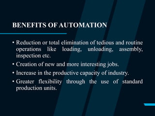 BENEFITS OF AUTOMATION
• Reduction or total elimination of tedious and routine
operations like loading, unloading, assembly,
inspection etc.
• Creation of new and more interesting jobs.
• Increase in the productive capacity of industry.
• Greater flexibility through the use of standard
production units.
 