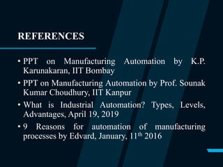 REFERENCES
• PPT on Manufacturing Automation by K.P.
Karunakaran, IIT Bombay
• PPT on Manufacturing Automation by Prof. Sounak
Kumar Choudhury, IIT Kanpur
• What is Industrial Automation? Types, Levels,
Advantages, April 19, 2019
• 9 Reasons for automation of manufacturing
processes by Edvard, January, 11th 2016
 