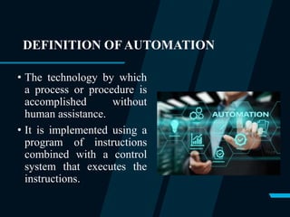 DEFINITION OF AUTOMATION
• The technology by which
a process or procedure is
accomplished without
human assistance.
• It is implemented using a
program of instructions
combined with a control
system that executes the
instructions.
 