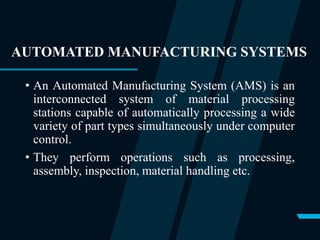 AUTOMATED MANUFACTURING SYSTEMS
• An Automated Manufacturing System (AMS) is an
interconnected system of material processing
stations capable of automatically processing a wide
variety of part types simultaneously under computer
control.
• They perform operations such as processing,
assembly, inspection, material handling etc.
 