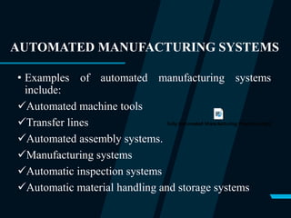 AUTOMATED MANUFACTURING SYSTEMS
• Examples of automated manufacturing systems
include:
Automated machine tools
Transfer lines
Automated assembly systems.
Manufacturing systems
Automatic inspection systems
Automatic material handling and storage systems
 