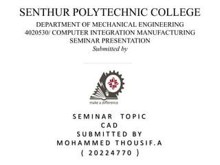 SENTHUR POLYTECHNIC COLLEGE
DEPARTMENT OF MECHANICAL ENGINEERING
4020530/ COMPUTER INTEGRATION MANUFACTURING
SEMINAR PRESENTATION
Submitted by
S E M I N A R T O P I C
C A D
S U B M I T T E D B Y
M O H A M M E D T H O U S I F . A
( 2 0 2 2 4 7 7 0 )
 