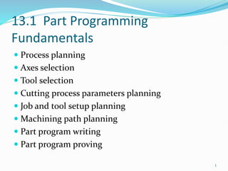 13.1 Part Programming
Fundamentals
 Process planning
 Axes selection
 Tool selection
 Cutting process parameters planning
 Job and tool setup planning
 Machining path planning
 Part program writing
 Part program proving
1
 
