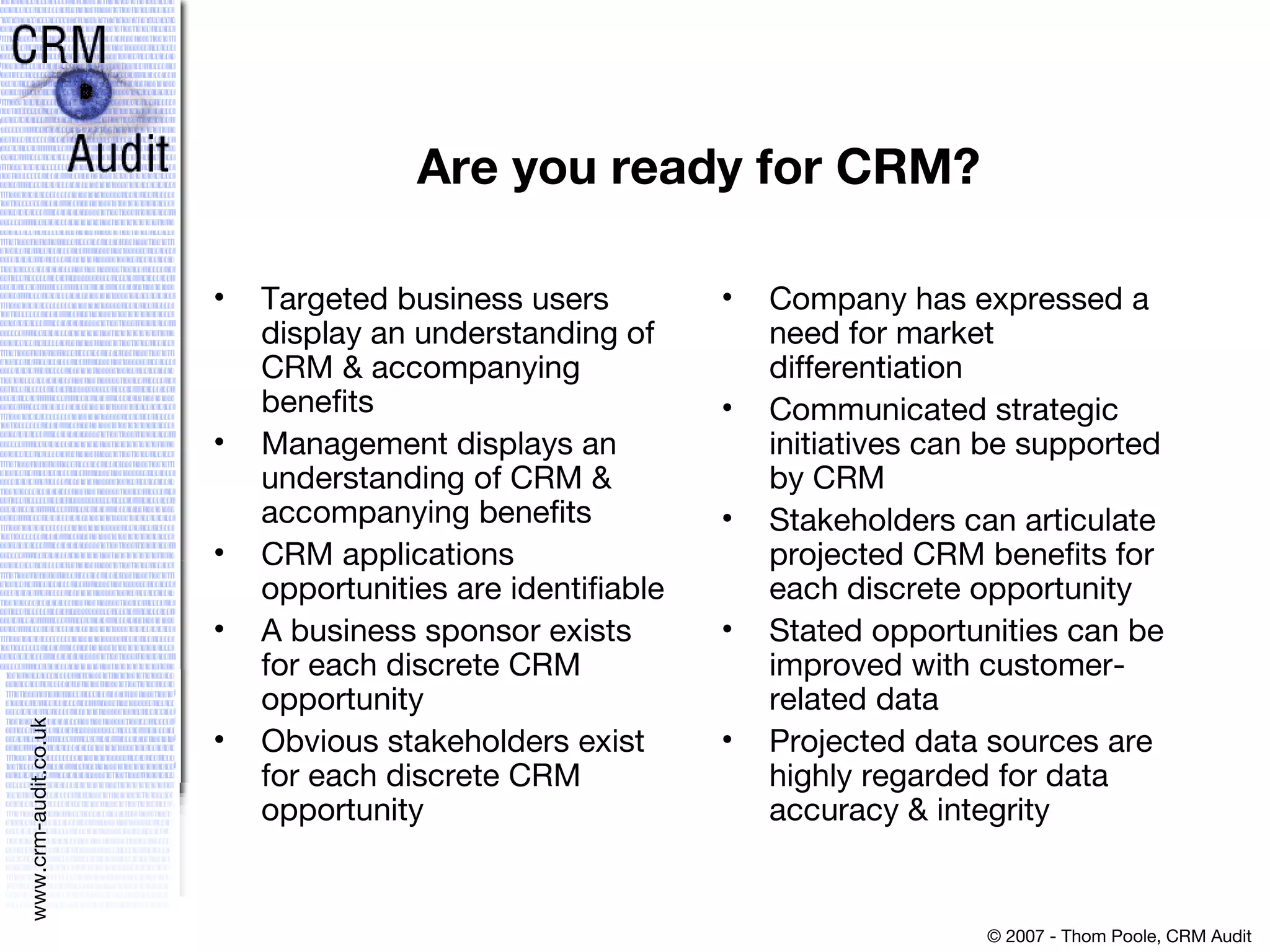 Are you ready for CRM? Targeted business users display an understanding of CRM & accompanying benefits Management displays an understanding of CRM & accompanying benefits CRM applications opportunities are identifiable A business sponsor exists for each discrete CRM opportunity Obvious stakeholders exist for each discrete CRM opportunity Company has expressed a need for market differentiation Communicated strategic initiatives can be supported by CRM Stakeholders can articulate projected CRM benefits for each discrete opportunity Stated opportunities can be improved with customer-related data Projected data sources are highly regarded for data accuracy & integrity 