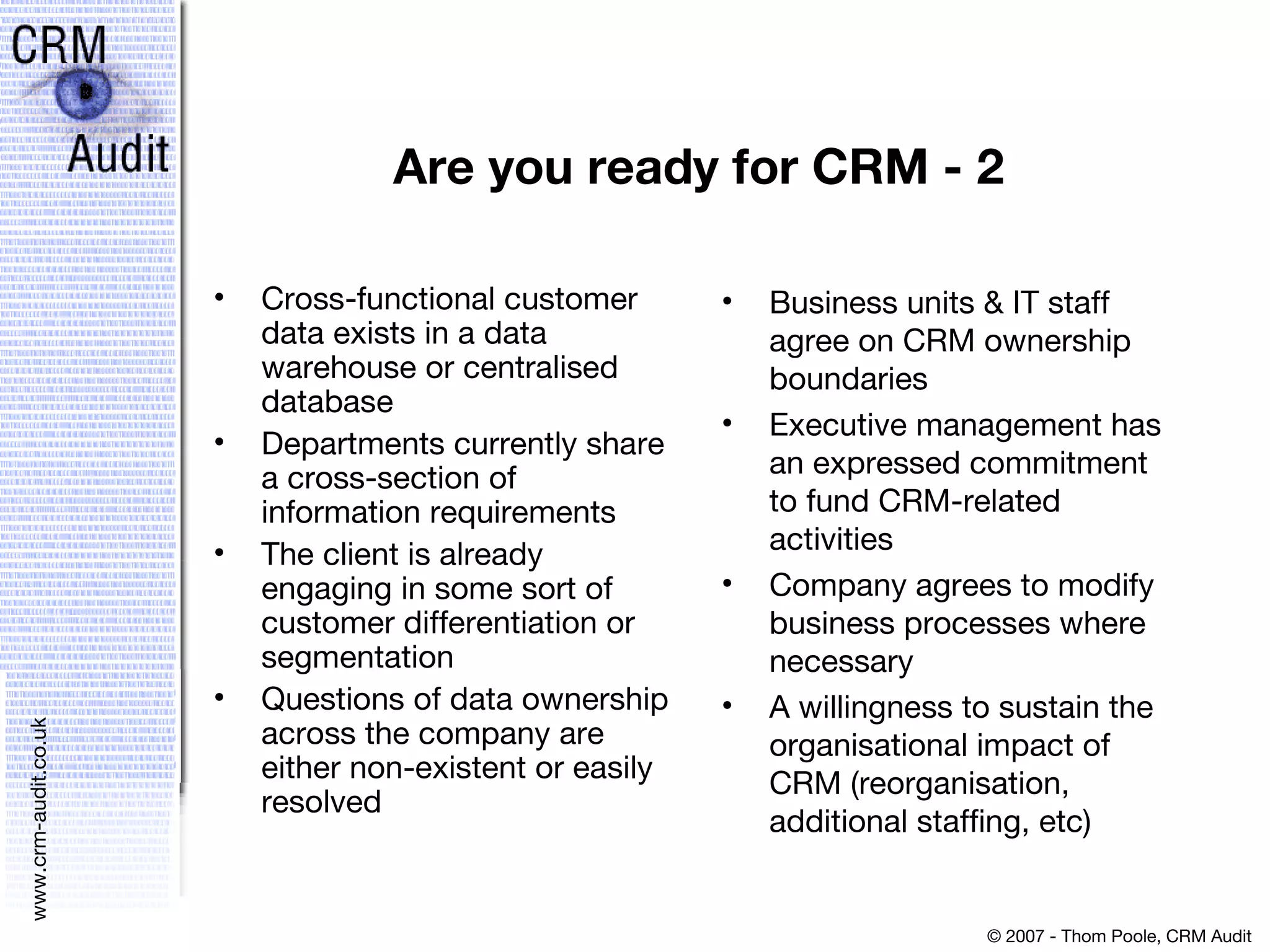 Are you ready for CRM - 2 Cross-functional customer data exists in a data warehouse or centralised database Departments currently share a cross-section of information requirements The client is already engaging in some sort of customer differentiation or segmentation Questions of data ownership across the company are either non-existent or easily resolved Business units & IT staff agree on CRM ownership boundaries Executive management has an expressed commitment to fund CRM-related activities Company agrees to modify business processes where necessary A willingness to sustain the organisational impact of CRM (reorganisation, additional staffing, etc) 