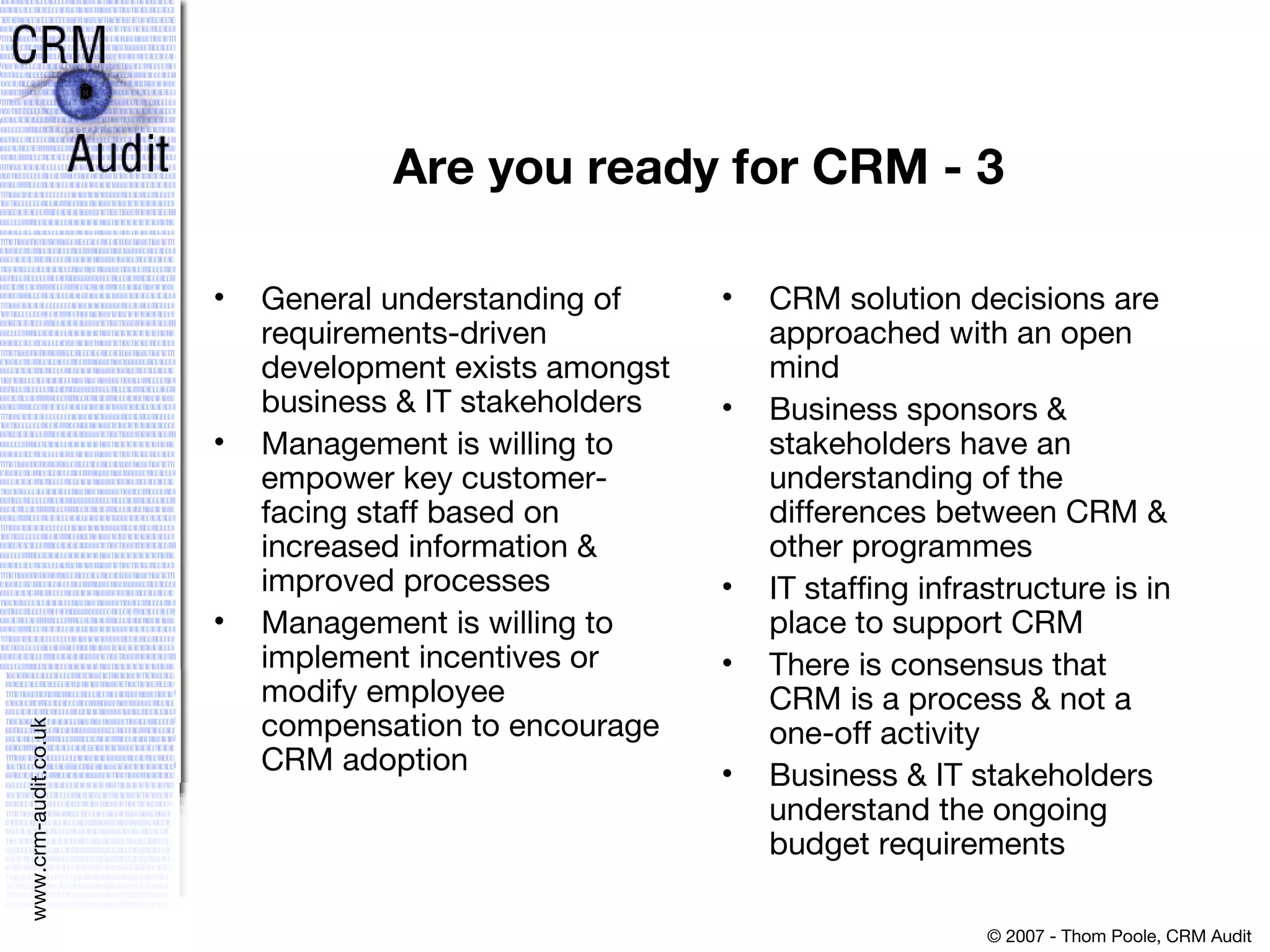 Are you ready for CRM - 3 General understanding of requirements-driven development exists amongst business & IT stakeholders Management is willing to empower key customer-facing staff based on increased information & improved processes Management is willing to implement incentives or modify employee compensation to encourage CRM adoption CRM solution decisions are approached with an open mind Business sponsors & stakeholders have an understanding of the differences between CRM & other programmes IT staffing infrastructure is in place to support CRM There is consensus that CRM is a process & not a one-off activity Business & IT stakeholders understand the ongoing budget requirements 