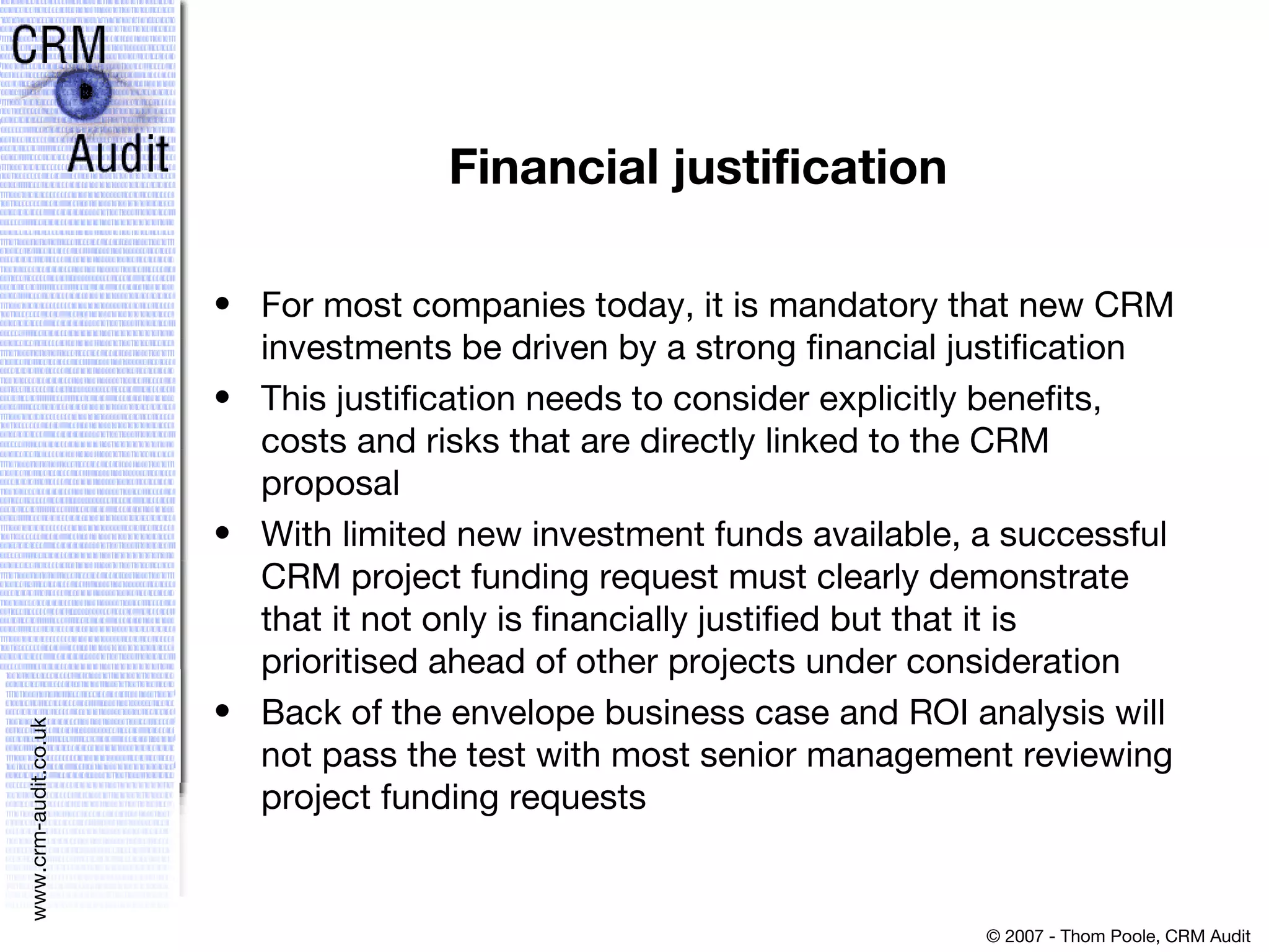 Financial justification For most companies today, it is mandatory that new CRM investments be driven by a strong financial justification  This justification needs to consider explicitly benefits, costs and risks that are directly linked to the CRM proposal  With limited new investment funds available, a successful CRM project funding request must clearly demonstrate that it not only is financially justified but that it is prioritised ahead of other projects under consideration  Back of the envelope business case and ROI analysis will not pass the test with most senior management reviewing project funding requests 